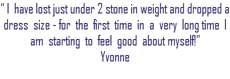 “ I have lost just under 2 stone in weight and dropped a dress size - for the first time in a very long time I am starting to feel good about myself!” Yvonne 