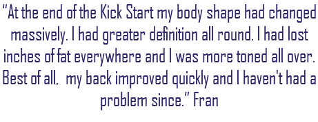 “At the end of the Kick Start my body shape had changed massively. I had greater definition all round. I had lost inches of fat everywhere and I was more toned all over. Best of all, my back improved quickly and I haven't had a problem since.” Fran